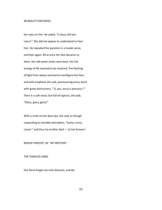 48 BEAUTY FOR ASHES.
her eyes on him. He asked, "Is Jesus still pre-
cious? " She did not appear to understand or hear
him. He repeated the question in a louder voice,
and then again. All at once her face became ra-
diant. Her old sweet smile came back. Her full
energy of life seemed to be restored. The flashing
of light from above seemed to transfigure her face,
and with emphasis she said, pronouncing every word
with great distinctness, " O, yes, Jesus is precious ! "
Then in a soft voice, but full of rapture, she said,
"Glory, glory, glory!"
With a smile on her dear lips, she said, as though
responding to invisible attendants, "Come, come,
come! " and thus my mother died — to live forever!
BISHOP VINCENT, IN " MY MOTHER."
THE TEARLESS LAND.
Our floral forget-me-nots blossom, and die
65
 
