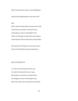 When the winds of the autumn sweep chillingly by;
But the heart's bright forget-me-nots never shall
fade
When under the white drifts our loved ones are laid;
And the days, as they fly o'er the dial of time,
Are bringing us nearer to that brighter clime
Where we shall again our best loved ones embrace
And the glories of home shall earth's sorrows efface.
We weave from fair blossoms a cross and a crown,
And on the cold coffin we lay them both down;
BEAUTY FOR ASHES. 49
Tis all we can do; we'll adorn the fair clay
Ere under the white drifts we lay it away.
But the days, as they fly o'er the dial of time,
Are bringing us nearer to that brighter clime
Where the crowns are not leaves that must wither
66
 