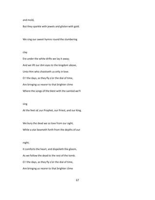 and mold,
But they sparkle with jewels and glisten with gold.
We sing our sweet hymns round the slumbering
clay
Ere under the white drifts we lay it away;
And we lift our dim eyes to the kingdom above,
Unto Him who chastiseth us only in love.
O ! the days, as they fly o'er the dial of time,
Are bringing us nearer to that brighter clime
Where the songs of the blest with the sainted we'll
sing
At the feet o£ our Prophet, our Priest, and our King.
We bury the dead we so love from our sight,
While a star beameth forth from the depths of our
night;
It comforts the heart, and dispeileth the gloom,
As we follow the dead to the rest of the tomb.
O ! the days, as they fly o'er the dial of time,
Are bringing us nearer to that brighter clime
67
 