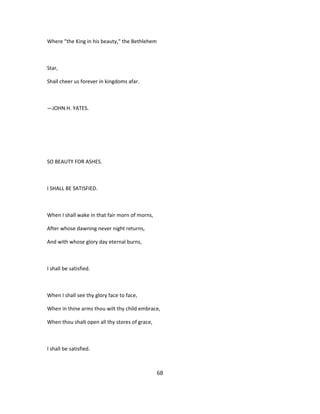 Where "the King in his beauty," the Bethlehem
Star,
Shall cheer us forever in kingdoms afar.
—JOHN H. YATES.
SO BEAUTY FOR ASHES.
I SHALL BE SATISFIED.
When I shall wake in that fair morn of morns,
After whose dawning never night returns,
And with whose glory day eternal burns,
I shall be satisfied.
When I shall see thy glory face to face,
When in thine arms thou wilt thy child embrace,
When thou shalt open all thy stores of grace,
I shall be satisfied.
68
 