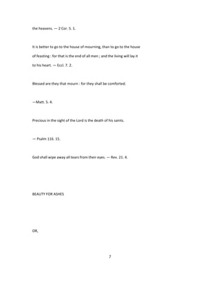 the heavens. — 2 Cor. 5. 1.
It is better to go to the house of mourning, than to go to the house
of feasting : for that is the end of all men ; and the living will lay it
to his heart. — Eccl. 7. 2.
Blessed are they that mourn : for they shall be comforted.
—Matt. 5. 4.
Precious in the sight of the Lord is the death of his saints.
— Psalm 116. 15.
God shall wipe away all tears from their eyes. — Rev. 21. 4.
BEAUTY FOR ASHES
OR,
7
 