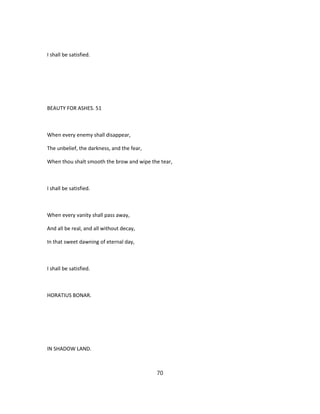 I shall be satisfied.
BEAUTY FOR ASHES. 51
When every enemy shall disappear,
The unbelief, the darkness, and the fear,
When thou shalt smooth the brow and wipe the tear,
I shall be satisfied.
When every vanity shall pass away,
And all be real, and all without decay,
In that sweet dawning of eternal day,
I shall be satisfied.
HORATIUS BONAR.
IN SHADOW LAND.
70
 