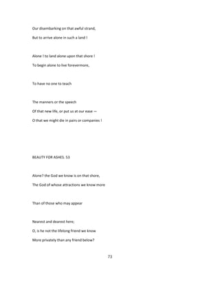 Our disembarking on that awful strand,
But to arrive alone in such a land !
Alone ! to land alone upon that shore !
To begin alone to live forevermore,
To have no one to teach
The manners or the speech
Of that new life, or put us at our ease —
O that we might die in pairs or companies !
BEAUTY FOR ASHES. 53
Alone? the God we know is on that shore,
The God of whose attractions we know more
Than of those who may appear
Nearest and dearest here;
O, is he not the lifelong friend we know
More privately than any friend below?
73
 
