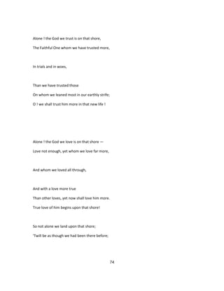 Alone ! the God we trust is on that shore,
The Faithful One whom we have trusted more,
In trials and in woes,
Than we have trusted those
On whom we leaned most in our earthly strife;
O ! we shall trust him more in that new life !
Alone ! the God we love is on that shore —
Love not enough, yet whom we love far more,
And whom we loved all through,
And with a love more true
Than other loves, yet now shall love him more.
True love of him begins upon that shore!
So not alone we land upon that shore;
'Twill be as though we had been there before;
74
 