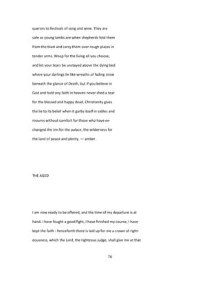 querors to festivals of song and wine. They are
safe as young lambs are when shepherds fold them
from the blast and carry them over rough places in
tender arms. Weep for the living all you choose,
and let your tears be unstayed above the dying bed
where your darlings lie like wreaths of fading snow
beneath the glance of Death, but if you believe in
God and hold any faith in heaven never shed a tear
for the blessed and happy dead. Christianity gives
the lie to its belief when it garbs itself in sables and
mourns without comfort for those who have ex-
changed the inn for the palace, the wilderness for
the land of peace and plenty. — amber.
THE AGED
I am now ready to be offered, and the time of my departure is at
hand. I have fought a good fight, I have finished my course, I have
kept the faith : henceforth there is laid up for me a crown of right-
eousness, which the Lord, the righteous judge, shall give me at that
76
 