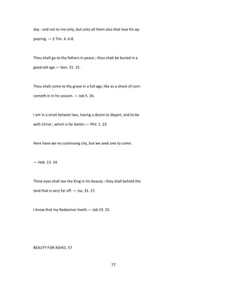 day : and not to me only, but unto all them also that love his ap-
pearing. — 2 Tim. 4. 6-8.
Thou shalt go to thy fathers in peace ; thou shalt be buried in a
good old age.— Gen. 15. 15.
Thou shalt come to thy grave in a full age, like as a shock of corn
cometh in in his season. — Job 5. 26.
I am in a strait betwixt two, having a desire to depart, and to be
with Christ ; which is far better.— Phil. 1. 23.
Here have we no continuing city, but we seek one to come.
— Heb. 13. 14.
Thine eyes shall see the King in his beauty : they shall behold the
land that is very far off. — Isa. 33. 17.
I know that my Redeemer liveth.— Job 19. 25.
BEAUTY FOR ASHES. 57
77
 
