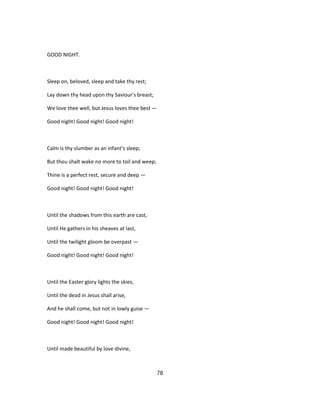 GOOD NIGHT.
Sleep on, beloved, sleep and take thy rest;
Lay down thy head upon thy Saviour's breast;
We love thee well, but Jesus loves thee best —
Good night! Good night! Good night!
Calm is thy slumber as an infant's sleep;
But thou shalt wake no more to toil and weep;
Thine is a perfect rest, secure and deep —
Good night! Good night! Good night!
Until the shadows from this earth are cast,
Until He gathers in his sheaves at last,
Until the twilight gloom be overpast —
Good night! Good night! Good night!
Until the Easter glory lights the skies,
Until the dead in Jesus shall arise,
And he shall come, but not in lowly guise —
Good night! Good night! Good night!
Until made beautiful by love divine,
78
 