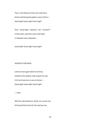 Thou, in the likeness of thy Lord, shall shine,
And he shall bring that golden crown of thine —
Good night! Good night! Good night!
Only ' ' Good night, " beloved— not ' ' Farewell ! "
A little while, and all his saints shall dwell
In hallowed union indivisible —
Good night! Good night! Good night!
58 BEAUTY FOR ASHES.
Until we meet again before His throne,
Clothed in the spotless robe he gives his own,
Until we know even as we are known —
Good night! Good night! Good night!
— Anon.
With thy rude plowshare, Death, turn up the sod,
And spread the furrow for the seed we sow;
79
 