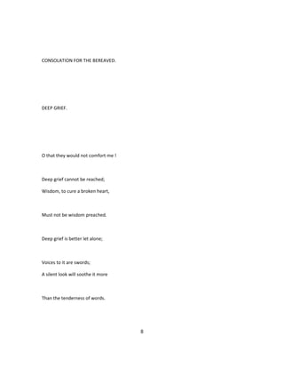CONSOLATION FOR THE BEREAVED.
DEEP GRIEF.
O that they would not comfort me !
Deep grief cannot be reached;
Wisdom, to cure a broken heart,
Must not be wisdom preached.
Deep grief is better let alone;
Voices to it are swords;
A silent look will soothe it more
Than the tenderness of words.
8
 