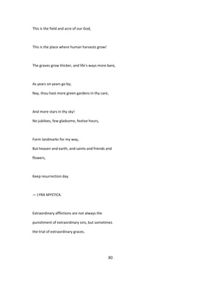 This is the field and acre of our God,
This is the place where human harvests grow!
The graves grow thicker, and life's ways more bare,
As years on years go by;
Nay, thou hast more green gardens in thy care,
And more stars in thy sky!
No jubilees, few gladsome, festive hours,
Form landmarks for my way,
But heaven and earth, and saints and friends and
flowers,
Keep resurrection day.
— LYRA MYSTICA.
Extraordinary afflictions are not always the
punishment of extraordinary sins, but sometimes
the trial of extraordinary graces.
80
 
