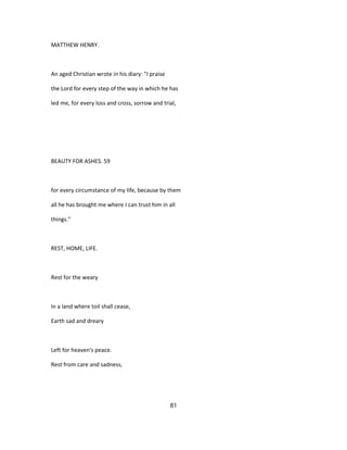 MATTHEW HENRY.
An aged Christian wrote in his diary: "I praise
the Lord for every step of the way in which he has
led me, for every loss and cross, sorrow and trial,
BEAUTY FOR ASHES. 59
for every circumstance of my life, because by them
all he has brought me where I can trust him in all
things."
REST, HOME, LIFE.
Rest for the weary
In a land where toil shall cease,
Earth sad and dreary
Left for heaven's peace.
Rest from care and sadness,
81
 