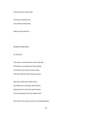 Life where tears shall vanish,
Life eternal, blissful, free;
Love all fears shall vanish,
God his saints shall see.
60 BEAUTY FOR ASHES.
AT THE LAST.
The stream is calmest when it nears the tide,
The flowers are sweetest at the eventide,
The birds most musical at close of day,
The saints divinest when they pass away.
Morning is holy, but a holier charm
Lies folded up in Evening's robe of balm;
And weary men must ever love her best,
For morning calls to toil, but night to rest.
She comes from heaven, and on her wings doth bear
83
 