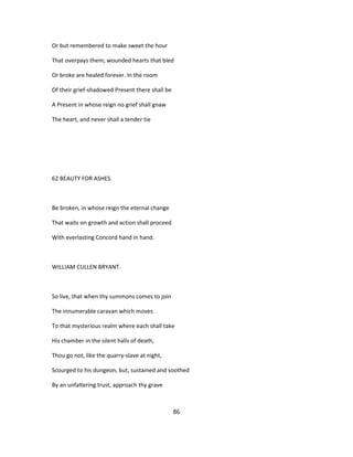 Or but remembered to make sweet the hour
That overpays them; wounded hearts that bled
Or broke are healed forever. In the room
Of their grief-shadowed Present there shall be
A Present in whose reign no grief shall gnaw
The heart, and never shall a tender tie
62 BEAUTY FOR ASHES.
Be broken, in whose reign the eternal change
That waits on growth and action shall proceed
With everlasting Concord hand in hand.
WILLIAM CULLEN BRYANT.
So live, that when thy summons comes to join
The innumerable caravan which moves
To that mysterious realm where each shall take
His chamber in the silent halls of death,
Thou go not, like the quarry-slave at night,
Scourged to his dungeon, but, sustained and soothed
By an unfaltering trust, approach thy grave
86
 