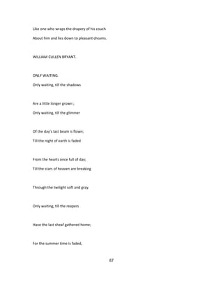 Like one who wraps the drapery of his couch
About him and lies down to pleasant dreams.
WILLIAM CULLEN BRYANT.
ONLY WAITING.
Only waiting, till the shadows
Are a little longer grown ;
Only waiting, till the glimmer
Of the day's last beam is flown;
Till the night of earth is faded
From the hearts once full of day;
Till the stars of heaven are breaking
Through the twilight soft and gray.
Only waiting, till the reapers
Have the last sheaf gathered home;
For the summer time is faded,
87
 