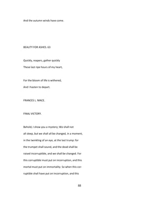And the autumn winds have come.
BEAUTY FOR ASHES. 63
Quickly, reapers, gather quickly
These last ripe hours of my heart,
For the bloom of life is withered,
And I hasten to depart.
FRANCES L. MACE.
FINAL VICTORY.
Behold, I show you a mystery; We shall not
all sleep, but we shall all be changed, in a moment,
in the twinkling of an eye, at the last trump: for
the trumpet shall sound, and the dead shall be
raised incorruptible, and we shall be changed. For
this corruptible must put on incorruption, and this
mortal must put on immortality. So when this cor-
ruptible shall have put on incorruption, and this
88
 