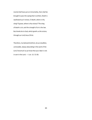 mortal shall have put on immortality, then shall be
brought to pass the saying that is written, Death is
swallowed up in victory. O death, where is thy
sting? O grave, where is thy victory? The sting
of death is sin; and the strength of sin is the law.
But thanks be to God, which giveth us the victory
through our Lord Jesus Christ.
Therefore, my beloved brethren, be ye steadfast,
unmovable, always abounding in the work of the
Lord, forasmuch as ye know that your labor is not
in vain in the Lord. — i cor. 15. 51-58.
89
 