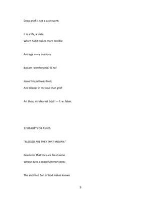 Deep grief is not a past event;
It is a life, a state,
Which habit makes more terrible
And age more desolate.
But am I comfortless? O no!
Jesus this pathway trod;
And deeper in my soul than grief
Art thou, my dearest God ! — f. w. faber.
12 BEAUTY FOR ASHES.
"BLESSED ARE THEY THAT MOURN."
Deem not that they are blest alone
Whose days a peaceful tenor keep;
The anointed Son of God makes known
9
 