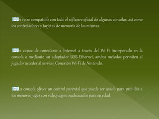 es retro compatible con todo el software oficial de algunas consolas, así como
los controladores y tarjetas de memoria de las mismas.
es capaz de conectarse a Internet a través del Wi-Fi incorporado en la
consola o mediante un adaptador USB-Ethernet, ambos métodos permiten al
jugador acceder al servicio Conexión Wi-Fi de Nintendo.
La consola ofrece un control parental que puede ser usado para prohibir a
los menores jugar con videojuegos inadecuados para su edad
 