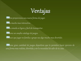 Nos proporciona una nueva forma de jugar.
es mucho mas interactiva.
la consola es ligera y fácil de transportar.
tiene un amplio catalogo de juegos.
hace que jugar en familia o grupo sea algo mucho mas divertido.
tiene gran cantidad de juegos deportivos que te permiten hacer ejercicio de
una forma mas realista, divertida y sin la necesidad de salir de tu casa.
 