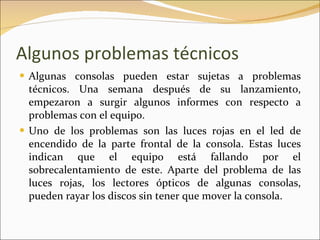 Algunos problemas técnicos Algunas consolas pueden estar sujetas a problemas técnicos. Una semana después de su lanzamiento, empezaron a surgir algunos informes con respecto a problemas con el equipo. Uno de los problemas son las luces rojas en el led de encendido de la parte frontal de la consola. Estas luces indican que el equipo está fallando por el sobrecalentamiento de este. Aparte del problema de las luces rojas, los lectores ópticos de algunas consolas, pueden rayar los discos sin tener que mover la consola. 
