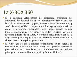 La X-BOX 360 Es la segunda videoconsola de sobremesa producida por Microsoft, fue desarrollada en colaboración con IBM y ATI. Fue lanzada en Norteamérica, Japón, Europa y Australia entre 2005 y 2006. Su servicio Xbox Live permite a los jugadores competir vía online y descargar contenidos como juegos arcade, demos, trailers, programa de televisión y películas. La Xbox 360 es la sucesora directa de la Xbox, y compite actualmente contra la PlayStation 3 de Sony y la Wii de Nintendo como parte de las videoconsolas de séptima generación. La Xbox 360 se dio a conocer oficialmente en la cadena de televisión MTV el 12 de mayo de 2005. Es la primera consola en proporcionar un lanzamiento casi simultáneo en tres regiones principales de ventas (Europa, Japón y Estados Unidos). 