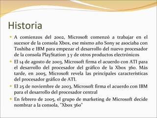 Historia A comienzos del 2002, Microsoft comenzó a trabajar en el sucesor de la consola Xbox, ese mismo año Sony se asociaba con Toshiba e IBM para empezar el desarrollo del nuevo procesador de la consola PlayStation 3 y de otros productos electrónicos El 14 de agosto de 2003, Microsoft firma el acuerdo con ATI para el desarrollo del procesador del gráfico de la Xbox 360. Más tarde, en 2005, Microsoft revela las principales características del procesador gráfico de ATI. El 25 de noviembre de 2003, Microsoft firma el acuerdo con IBM para el desarrollo del procesador central En febrero de 2005, el grupo de marketing de Microsoft decide nombrar a la consola, "Xbox 360" 