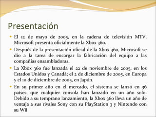 Presentación El 12 de mayo de 2005, en la cadena de televisión MTV, Microsoft presenta oficialmente la Xbox 360. Después de la presentación oficial de la Xbox 360, Microsoft se dio a la tarea de encargar la fabricación del equipo a las compañías ensambladoras. La Xbox 360 fue lanzada el 22 de noviembre de 2005, en los Estados Unidos y Canadá; el 2 de diciembre de 2005, en Europa y el 10 de diciembre de 2005, en Japón. En su primer año en el mercado, el sistema se lanzó en 36 países, que cualquier consola han lanzado en un año solo. Debido a su temprano lanzamiento, la Xbox 360 lleva un año de ventaja a sus rivales Sony con su PlayStation 3 y Nintendo con su Wii 