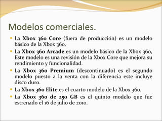 Modelos comerciales. La  Xbox 360 Core  (fuera de producción) es un modelo básico de la Xbox 360. La  Xbox 360 Arcade  es un modelo básico de la Xbox 360, Este modelo es una revisión de la Xbox Core que mejora su rendimiento y funcionalidad. La  Xbox 360 Premium  (descontinuado) es el segundo modelo puesto a la venta con la diferencia este incluye disco duro. La  Xbox 360 Elite  es el cuarto modelo de la Xbox 360. La  Xbox 360 de 250 GB  es el quinto modelo que fue estrenado el 16 de julio de 2010. 