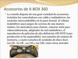 Accesorios de X-BOX 360 La consola dispone de una gran variedad de accesorios, incluidos los controladores con cable e inalámbricos, las carátulas intercambiables en la parte frontal, el volante inalámbrico para juegos de carreras de una manera realista, los auriculares para chatear, cámaras webs para videoconferencias, adaptador de red inalámbrico, el reproductor de películas de alta definición HD DVD (cuya producción se ha suspendido), tres tamaños de tarjetas de memoria, y cuatro tamaños de unidades de disco duro (20 GB , 60 GB , 120 GB y 250 GB), entre otros artículos 