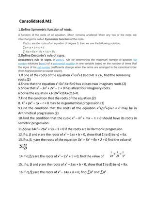 Consolidated.M2
1.Define Symmetric function of roots.
A function of the roots of an equation, which remains unaltered when any two of the roots are
interchanged is called Symmetric function of the roots.
If a,b,c are the roots of an equation of degree 3, then we use the following notation.
∑a = a + b + c + d
∑ 1/a =1/a + 1/b + 1/c + 1/d
2.Define Descarte’s rule of signs.
Descartes’s rule of signs, in algebra, rule for determining the maximum number of positive real
number solutions (roots) of a polynomial equation in one variable based on the number of times that
the signs of its real number coefficients change when the terms are arranged in the canonical order
(from highest power to lowest power).
3.If one of the roots of the equation x3
-6x2
+13x-10=0 is 2+i, find the remaining
roots.(2)
4.Show that the equation x5
-6x2
-4x+5=0 has atleast two imaginary roots.(2)
5.Show that x7
– 3x4
+ 2x3
– 1 = 0 has atleat four imaginary roots.
6.Solve the equation x3-19x2
+114x-216=0.
7.Find the condition that the roots of the equation.(2)
8. X3
+ px2
+ qx + r = 0 may be in geometrical progression.(2)
9.Find the condition that the roots of the equation x3
+px2
+qx+r = 0 may be in
Arithmetical progression.(2)
10.Find the condition that the cubic x3
– lx2
+ mx – n = 0 should have its roots in
semetric progression.
11.Solve 24x3
– 26x2
+ 9x – 1 = 0 if the roots are in Harmonic progression
12.If α, β and γ are the roots of x3
– 3ax + b = 0, show that Σ (α-β) (α-γ) = 9a.
13.If α, β, γ are the roots of the equation 3x3
+ 6x2
– 9x + 2 = 0 find the value of
.∑β
α
14.If α,β,γ are the roots of x3
– 2x2
+ 5 = 0, find the value of
.
111
γβα
++
15..If α, β and γ are the roots of x3
– 3ax + b = 0, show that Σ (α-β) (α-γ) = 9a.
16.If α,β,γ are the roots of x3
– 14x + 8 = 0, find ∑α2
and ∑α3
.
 