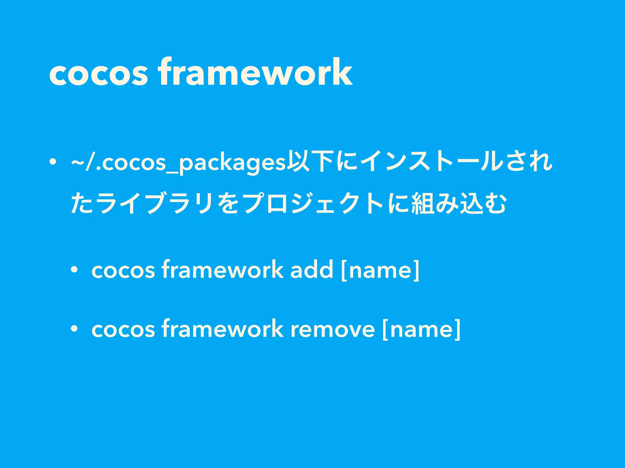 cocos framework
• ~/.cocos_packages以下にインストールされ
たライブラリをプロジェクトに組み込む
• cocos framework add [name]
• cocos framework remove [name]
 