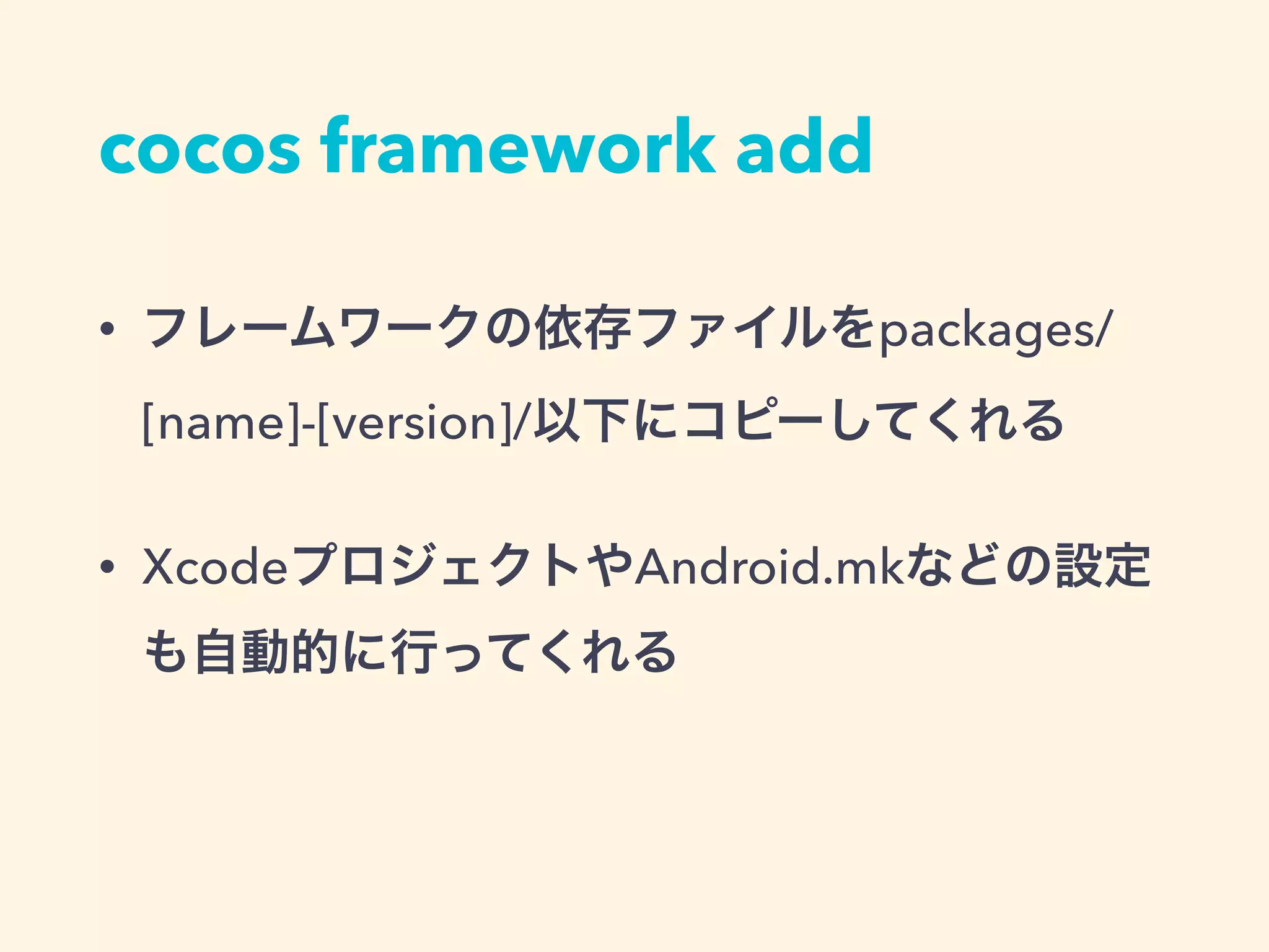 cocos framework add
• フレームワークの依存ファイルをpackages/
[name]-[version]/以下にコピーしてくれる
• XcodeプロジェクトやAndroid.mkなどの設定
も自動的に行ってくれる
 
