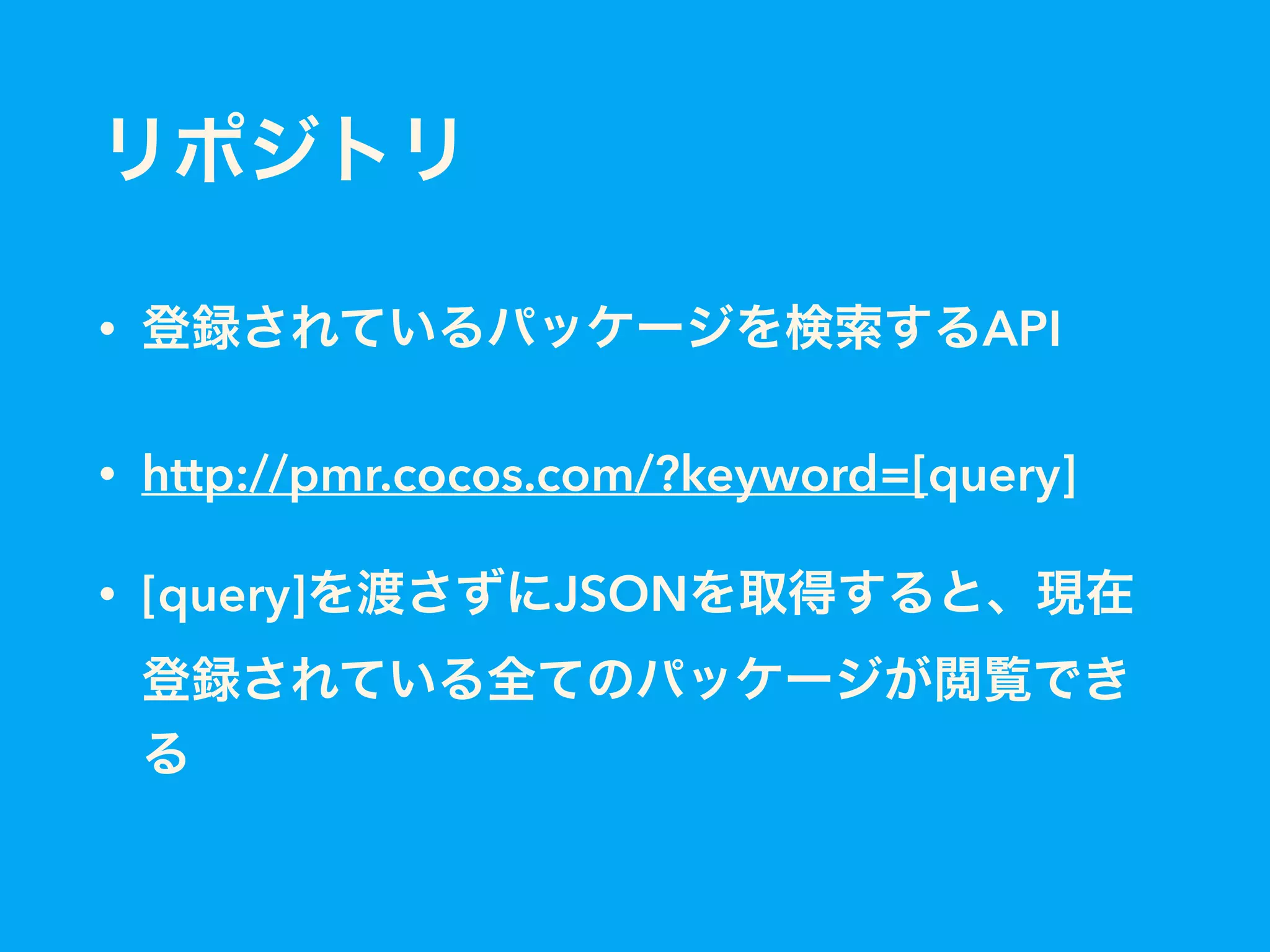 リポジトリ
• 登録されているパッケージを検索するAPI
• http://pmr.cocos.com/?keyword=[query]
• [query]を渡さずにJSONを取得すると、現在
登録されている全てのパッケージが閲覧でき
る
 