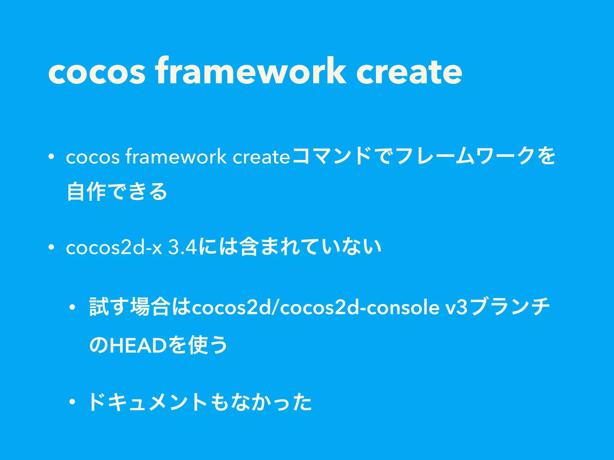cocos framework create
• cocos framework createコマンドでフレームワークを
自作できる
• cocos2d-x 3.4には含まれていない
• 試す場合はcocos2d/cocos2d-console v3ブランチ
のHEADを使う
• ドキュメントもなかった
 