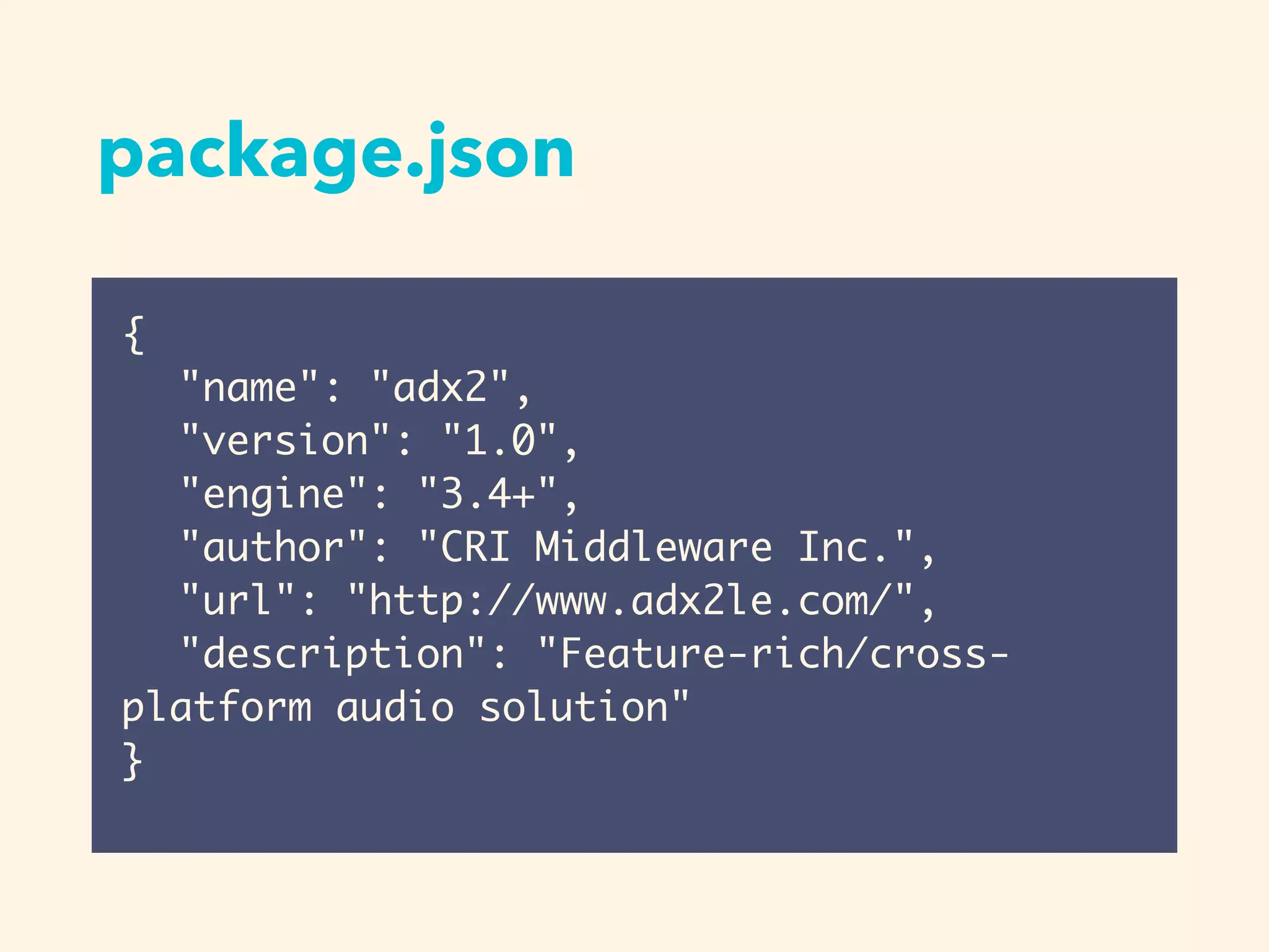 package.json
{
"name": "adx2",
"version": "1.0",
"engine": "3.4+",
"author": "CRI Middleware Inc.",
"url": "http://www.adx2le.com/",
"description": "Feature-rich/cross-
platform audio solution"
}
 