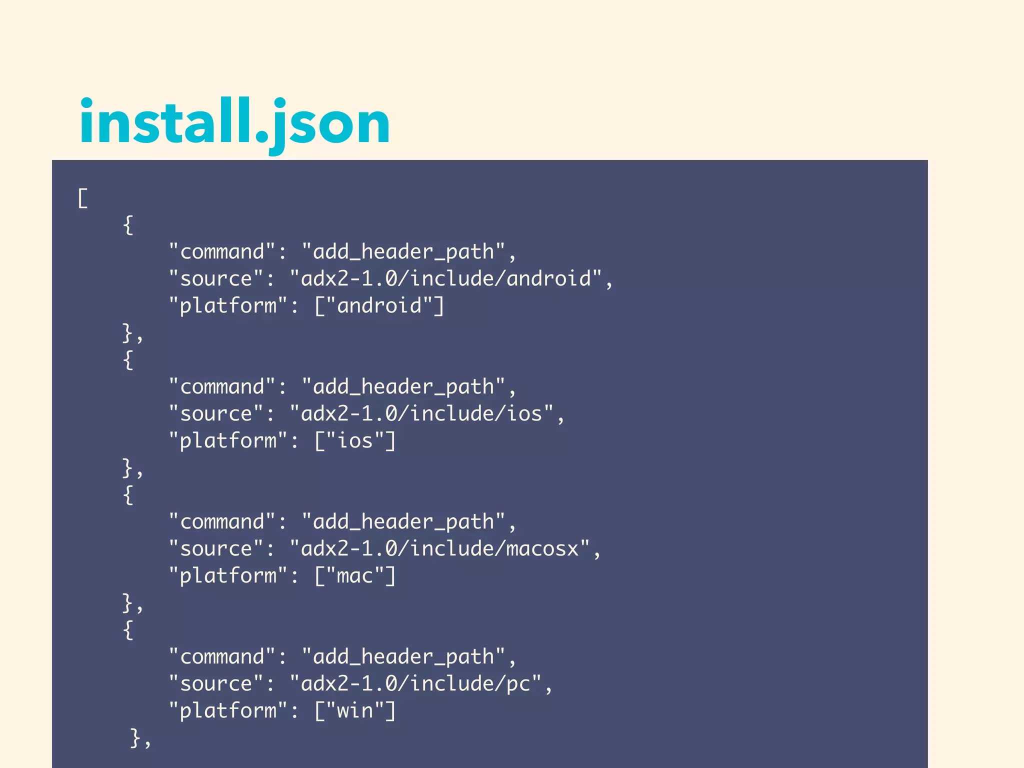 install.json
[
{
"command": "add_header_path",
"source": "adx2-1.0/include/android",
"platform": ["android"]
},
{
"command": "add_header_path",
"source": "adx2-1.0/include/ios",
"platform": ["ios"]
},
{
"command": "add_header_path",
"source": "adx2-1.0/include/macosx",
"platform": ["mac"]
},
{
"command": "add_header_path",
"source": "adx2-1.0/include/pc",
"platform": ["win"]
},
 