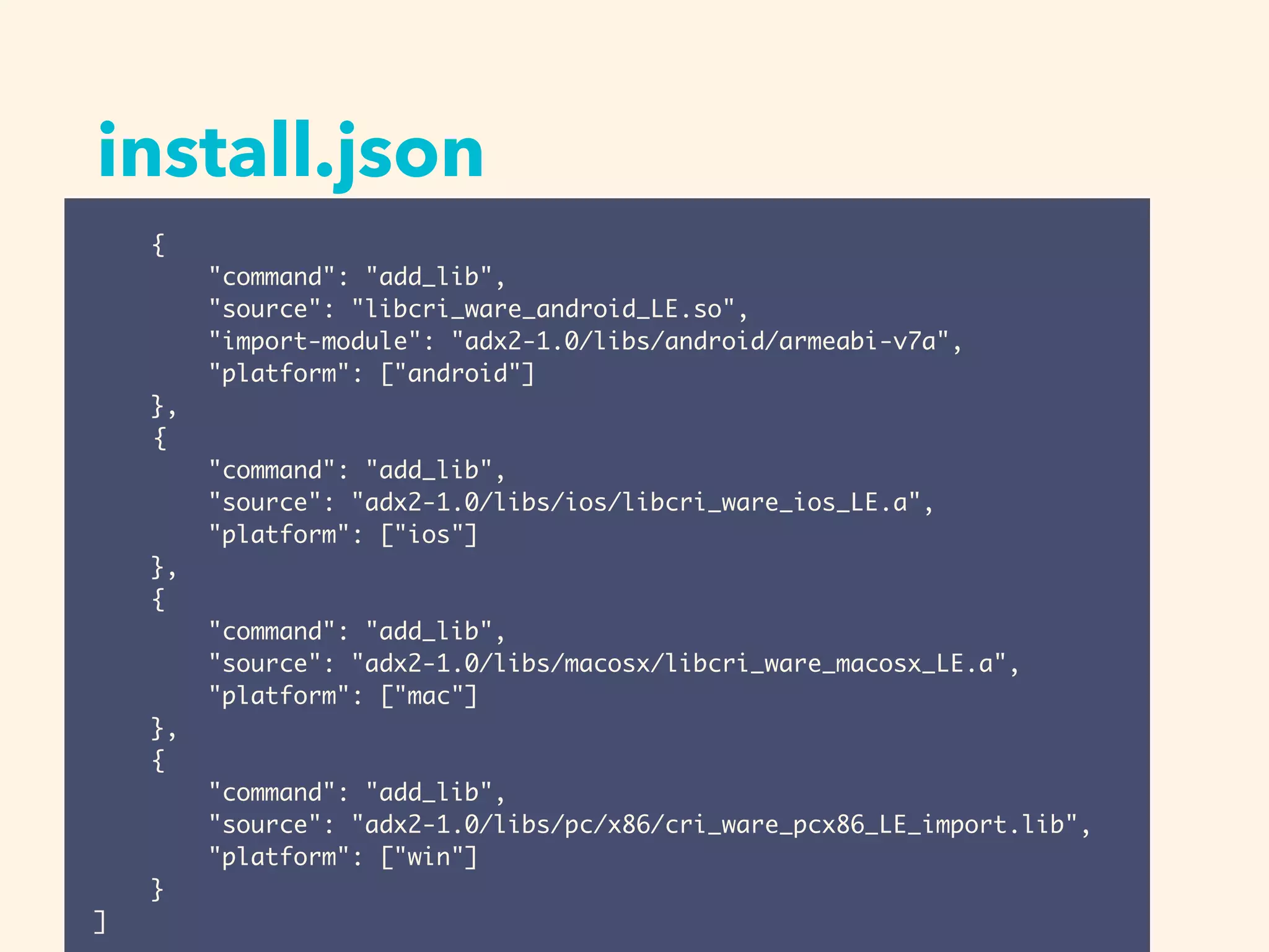 install.json
{
"command": "add_lib",
"source": "libcri_ware_android_LE.so",
"import-module": "adx2-1.0/libs/android/armeabi-v7a",
"platform": ["android"]
},
{
"command": "add_lib",
"source": "adx2-1.0/libs/ios/libcri_ware_ios_LE.a",
"platform": ["ios"]
},
{
"command": "add_lib",
"source": "adx2-1.0/libs/macosx/libcri_ware_macosx_LE.a",
"platform": ["mac"]
},
{
"command": "add_lib",
"source": "adx2-1.0/libs/pc/x86/cri_ware_pcx86_LE_import.lib",
"platform": ["win"]
}
]
 