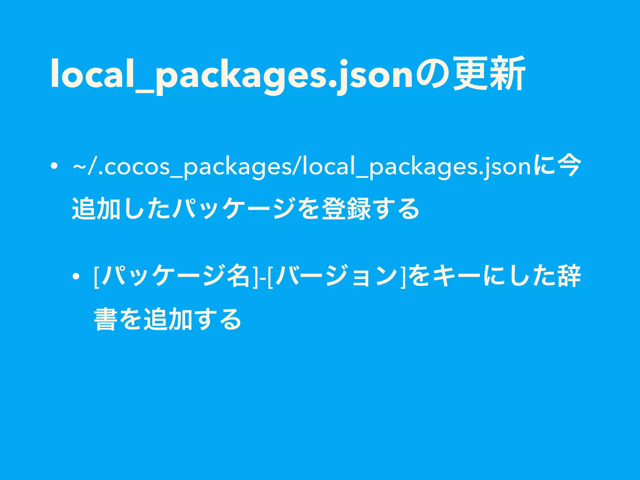 local_packages.jsonの更新
• ~/.cocos_packages/local_packages.jsonに今
追加したパッケージを登録する
• [パッケージ名]-[バージョン]をキーにした辞
書を追加する
 