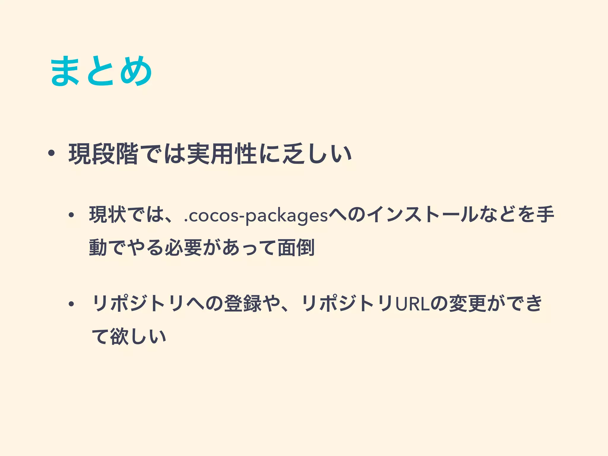 まとめ
• 現段階では実用性に乏しい
• 現状では、.cocos-packagesへのインストールなどを手
動でやる必要があって面倒
• リポジトリへの登録や、リポジトリURLの変更ができ
て欲しい
 