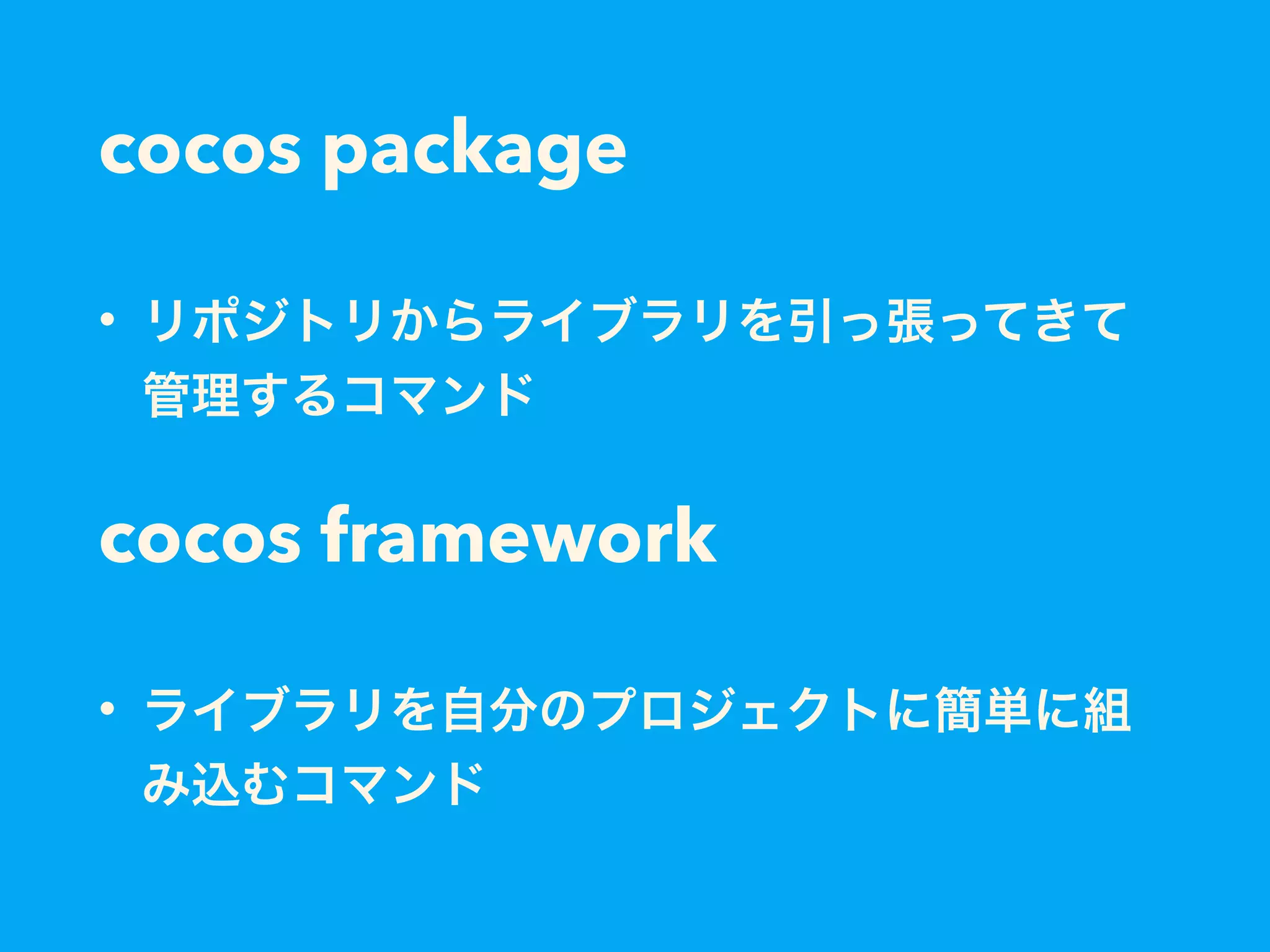 cocos package
• リポジトリからライブラリを引っ張ってきて
管理するコマンド
cocos framework
• ライブラリを自分のプロジェクトに簡単に組
み込むコマンド
 