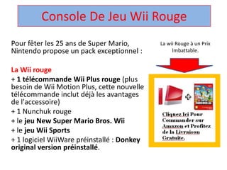 Console De Jeu Wii Rouge  La wii Rouge à un Prix Imbattable. Pour fêter les 25 ans de Super Mario, Nintendo propose un pack exceptionnel :  La Wii rouge + 1 télécommandeWii Plus rouge (plus besoin de Wii Motion Plus, cette nouvelle télécommandeinclut déjà les avantages de l'accessoire)  + 1 Nunchuk rouge  + le jeu New Super Mario Bros. Wii + le jeuWii Sports + 1 logicielWiiWarepréinstallé : Donkey original version préinstallé.  