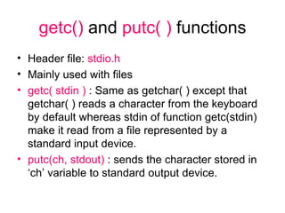 getc()  and  putc( )  functions Header file:  stdio.h Mainly used with files getc( stdin )  : Same as getchar( ) except that getchar( ) reads a character from the keyboard by default whereas stdin of function getc(stdin) make it read from a file represented by a standard input device. putc(ch, stdout)  : sends the character stored in ‘ch’ variable to standard output device. 