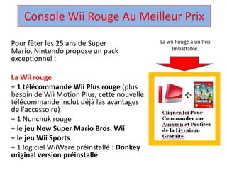 Console Wii Rouge Au Meilleur Prix ,[object Object],La wii Rouge à un Prix Imbattable.,[object Object],Pour fêter les 25 ans de Super Mario, Nintendo propose un pack exceptionnel : ,[object Object],La Wii rouge,[object Object],+ 1 télécommandeWii Plus rouge (plus besoin de Wii Motion Plus, cette nouvelle télécommandeinclut déjà les avantages de l'accessoire) ,[object Object],+ 1 Nunchuk rouge ,[object Object],+ le jeu New Super Mario Bros. Wii,[object Object],+ le jeuWii Sports,[object Object],+ 1 logicielWiiWarepréinstallé : Donkey original version préinstallé. ,[object Object]