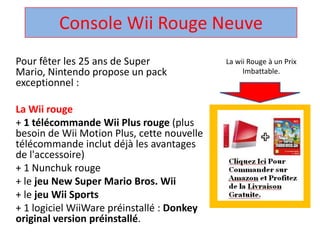 Console WiiRouge Neuve  La wii Rouge à un Prix Imbattable. Pour fêter les 25 ans de Super Mario, Nintendo propose un pack exceptionnel :  La Wii rouge + 1 télécommandeWii Plus rouge (plus besoin de Wii Motion Plus, cette nouvelle télécommandeinclut déjà les avantages de l'accessoire)  + 1 Nunchuk rouge  + le jeu New Super Mario Bros. Wii + le jeuWii Sports + 1 logicielWiiWarepréinstallé : Donkey original version préinstallé.  