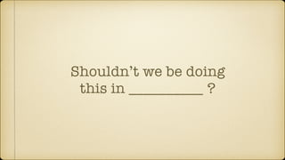 Shouldn’t we be doing
this in __________ ?
 