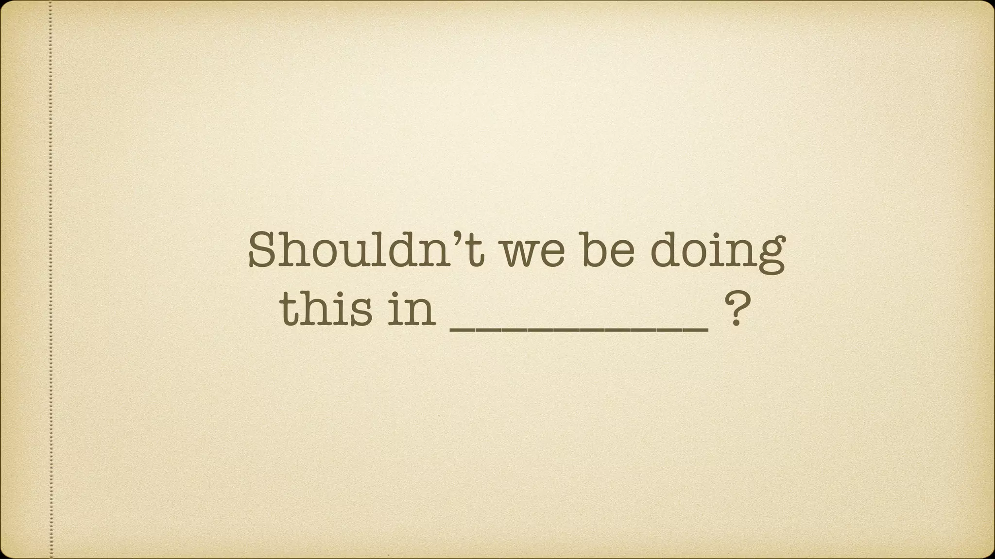 Shouldn’t we be doing
this in __________ ?
 