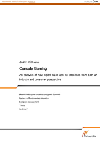 Jarkko Kettunen
Console Gaming
An analysis of how digital sales can be increased from both an
industry and consumer perspective
Helsinki Metropolia University of Applied Sciences
Bachelor of Business Administration
European Management
Thesis
28.3.2017
brought to you by CORE
View metadata, citation and similar papers at core.ac.uk
provided by Theseus
 