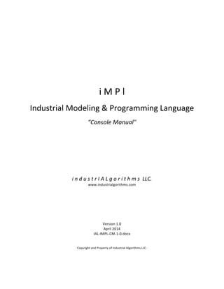  
	
  
	
  
	
  
	
  
	
  
	
  
	
  
	
  
	
  
	
  
	
  
i	
  M	
  P	
  l	
  
	
  
Industrial	
  Modeling	
  &	
  Programming	
  Language	
  
	
  
“Console	
  Manual"	
  
	
  
	
  
	
  
	
  
	
  
	
  
	
  
	
  
	
  
	
  
i	
  n	
  d	
  u	
  s	
  t	
  r	
  I	
  A	
  L	
  g	
  o	
  r	
  i	
  t	
  h	
  m	
  s	
  	
  LLC.	
  
www.industrialgorithms.com	
  
	
  
	
  
	
  
	
  
	
  
	
  
	
  
Version	
  1.0	
  
April	
  2014	
  
IAL-­‐IMPL-­‐CM-­‐1-­‐0.docx	
  
	
  
	
  
Copyright	
  and	
  Property	
  of	
  Industrial	
  Algorithms	
  LLC.	
   	
  
 