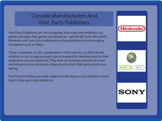 Console Manufacturers And
                  First Party Publishers
First Party Publishers are the companies that make the hardware, e.g.
games consoles, that games are played on –specifically Sony, Microsoft,
Nintendo and, now that mobile phone based platforms are emerging,
companies such as Nokia.

These companies are the 'gatekeepers' of the industry, as they decide
whether or not to approve each game targeted for development on their
respective console platforms. They have an immense amount of power
and influence over what gets released and which titles get priority mar-
keting.

First Party Publishers provide support to developers and publishers work-
ing on their particular platforms.
 