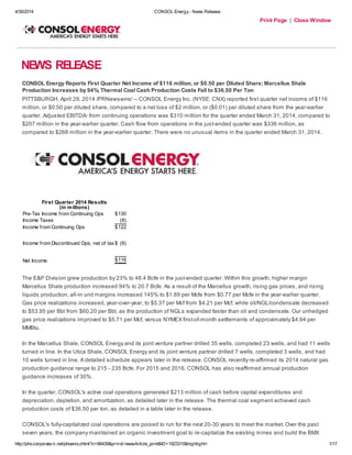 4/30/2014 CONSOL Energy- News Release
http://phx.corporate-ir.net/phoenix.zhtml?c=66439&p=irol-newsArticle_print&ID=1923315&highlight= 1/17
Print Page | Close Window
NEWS RELEASE
CONSOL Energy Reports First Quarter Net Income of $116 million, or $0.50 per Diluted Share; Marcellus Shale
Production Increases by 94%; Thermal Coal Cash Production Costs Fall to $36.50 Per Ton
PITTSBURGH, April 29, 2014 /PRNewswire/ -- CONSOL Energy Inc. (NYSE: CNX) reported first quarter net income of $116
million, or $0.50 per diluted share, compared to a net loss of $2 million, or ($0.01) per diluted share from the year-earlier
quarter. Adjusted EBITDA1 from continuing operations was $310 million for the quarter ended March 31, 2014, compared to
$207 million in the year-earlier quarter. Cash flow from operations in the just-ended quarter was $336 million, as
compared to $268 million in the year-earlier quarter. There were no unusual items in the quarter ended March 31, 2014.
First Quarter 2014 Results
(in millions)
Pre-Tax Income from Continuing Ops $130
Income Taxes (8)
Income from Continuing Ops $122
Income from Discontinued Ops, net of tax$ (6)
Net Income $116
The E&P Division grew production by 23% to 48.4 Bcfe in the just-ended quarter. Within this growth, higher margin
Marcellus Shale production increased 94% to 20.7 Bcfe. As a result of the Marcellus growth, rising gas prices, and rising
liquids production, all-in unit margins increased 145% to $1.89 per Mcfe from $0.77 per Mcfe in the year-earlier quarter.
Gas price realizations increased, year-over-year, to $5.37 per Mcf from $4.21 per Mcf, while oil/NGL/condensate decreased
to $53.95 per Bbl from $60.20 per Bbl, as the production of NGLs expanded faster than oil and condensate. Our unhedged
gas price realizations improved to $5.71 per Mcf, versus NYMEX first-of-month settlements of approximately $4.94 per
MMBtu.
In the Marcellus Shale, CONSOL Energy and its joint venture partner drilled 35 wells, completed 23 wells, and had 11 wells
turned in line. In the Utica Shale, CONSOL Energy and its joint venture partner drilled 7 wells, completed 3 wells, and had
10 wells turned in line. A detailed schedule appears later in the release. CONSOL recently re-affirmed its 2014 natural gas
production guidance range to 215 - 235 Bcfe. For 2015 and 2016, CONSOL has also reaffirmed annual production
guidance increases of 30%.
In the quarter, CONSOL's active coal operations generated $213 million of cash before capital expenditures and
depreciation, depletion, and amortization, as detailed later in the release. The thermal coal segment achieved cash
production costs of $36.50 per ton, as detailed in a table later in the release.
CONSOL's fully-capitalized coal operations are poised to run for the next 20-30 years to meet the market. Over the past
seven years, the company maintained an organic investment goal to re-capitalize the existing mines and build the BMX
 